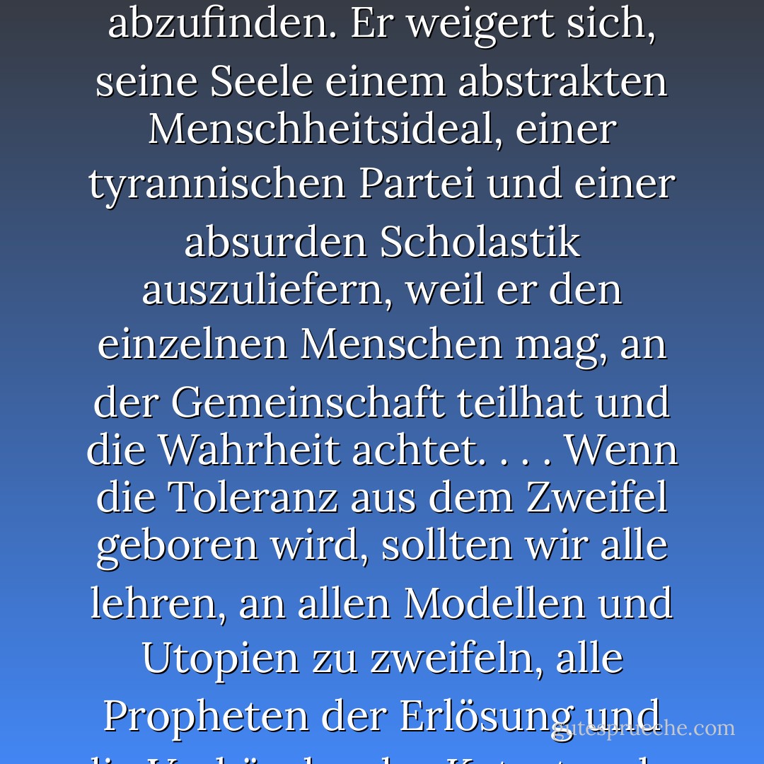 Der Mensch, der weder von einer Revolution noch von einem Wirtschaftsplan wundersame Veränderungen erwartet, ist nicht gezwungen, sich mit dem Unvertretbaren abzufinden. Er weigert sich, seine Seele einem abstrakten Menschheitsideal, einer tyrannischen Partei und einer absurden Scholastik auszuliefern, weil er den einzelnen Menschen mag, an der Gemeinschaft teilhat und die Wahrheit achtet. . . . Wenn die Toleranz aus dem Zweifel geboren wird, sollten wir alle lehren, an allen Modellen und Utopien zu zweifeln, alle Propheten der Erlösung und die Verkünder der Katastrophe in Frage zu stellen. <br /><br />Wenn sie den Fanatismus abschaffen können, lasst uns für die Ankunft der Skeptiker beten. - Raymond Aron<