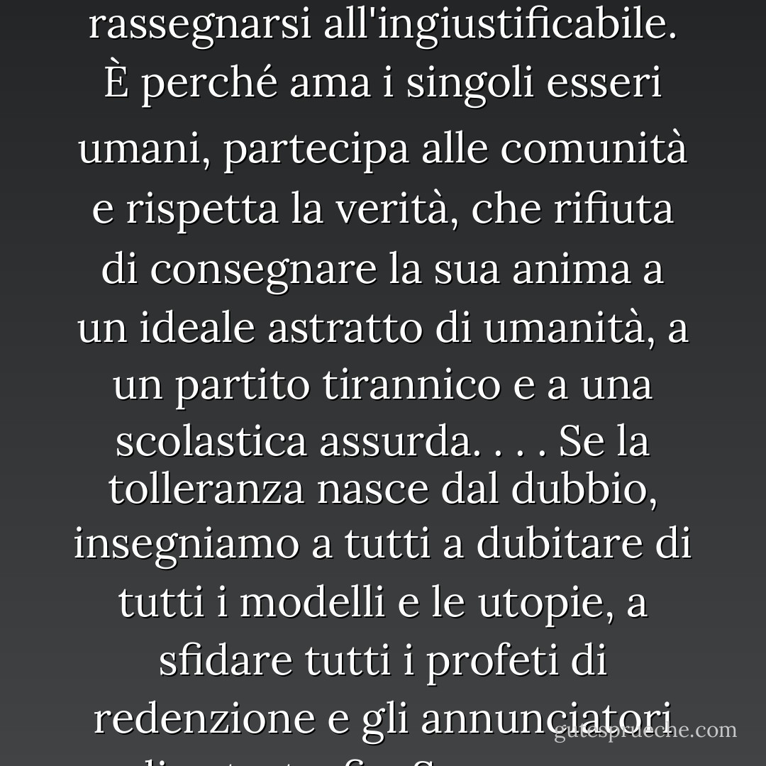 L'uomo che non si aspetta più cambiamenti miracolosi né da una rivoluzione né da un piano economico non è obbligato a rassegnarsi all'ingiustificabile. È perché ama i singoli esseri umani, partecipa alle comunità e rispetta la verità, che rifiuta di consegnare la sua anima a un ideale astratto di umanità, a un partito tirannico e a una scolastica assurda. . . . Se la tolleranza nasce dal dubbio, insegniamo a tutti a dubitare di tutti i modelli e le utopie, a sfidare tutti i profeti di redenzione e gli annunciatori di catastrofi. <br /><br />Se possono abolire il fanatismo, preghiamo per l'avvento degli scettici. - Raymond Aron