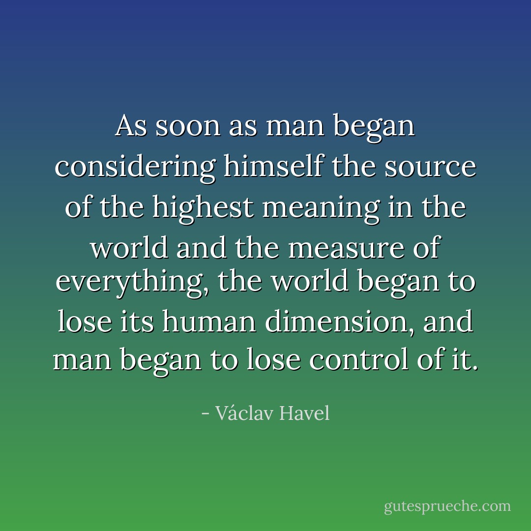 As soon as man began considering himself the source of the highest meaning in the world and the measure of everything, the world began to lose its human dimension, and man began to lose control of it. - Václav Havel