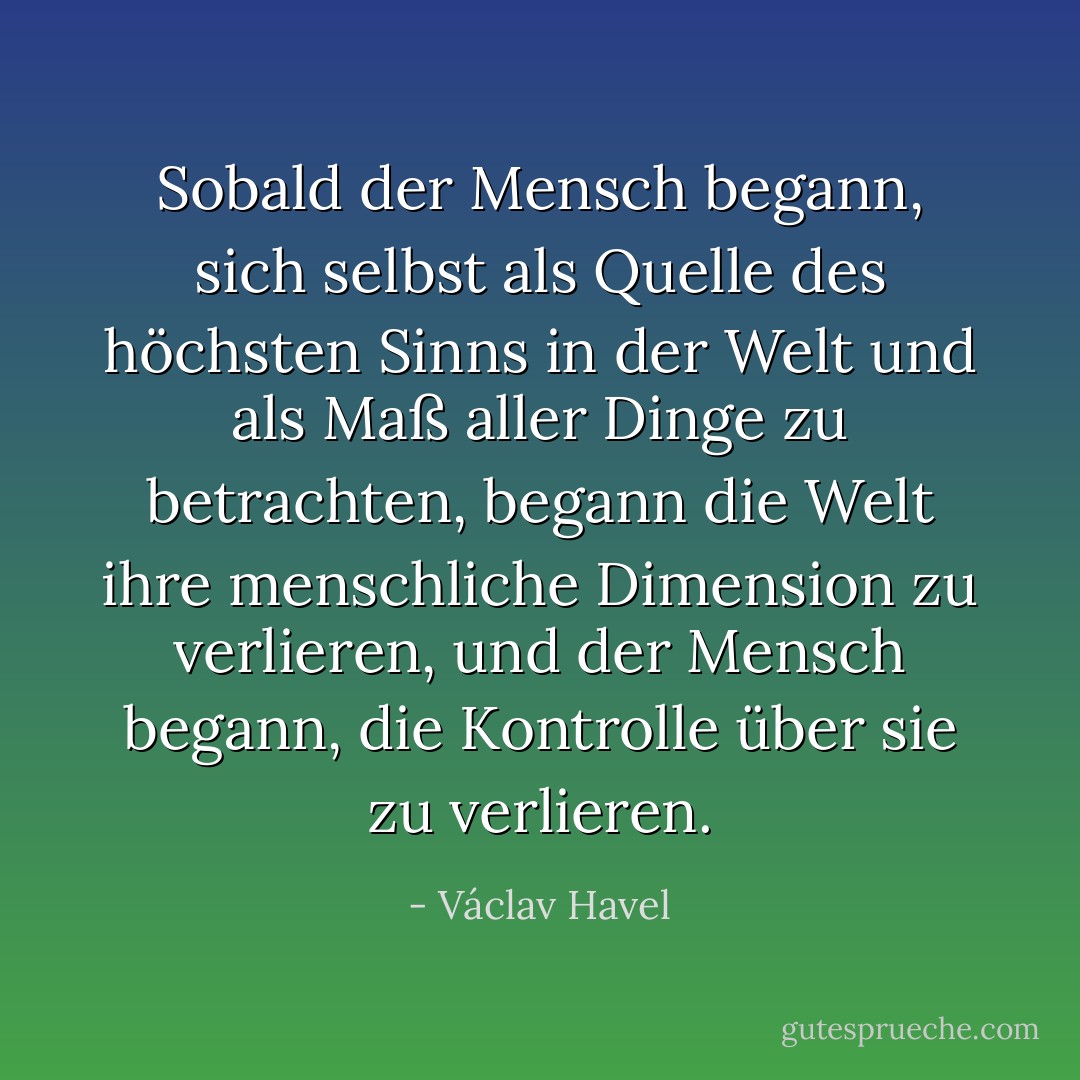 Sobald der Mensch begann, sich selbst als Quelle des höchsten Sinns in der Welt und als Maß aller Dinge zu betrachten, begann die Welt ihre menschliche Dimension zu verlieren, und der Mensch begann, die Kontrolle über sie zu verlieren. - Václav Havel<