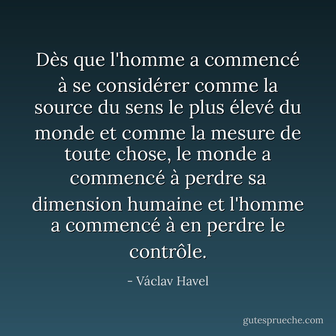 Dès que l'homme a commencé à se considérer comme la source du sens le plus élevé du monde et comme la mesure de toute chose, le monde a commencé à perdre sa dimension humaine et l'homme a commencé à en perdre le contrôle. - Václav Havel