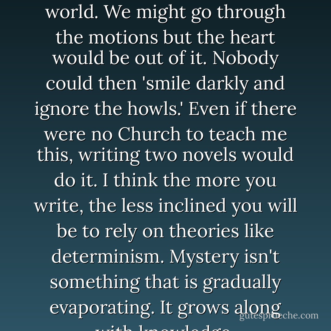 I don't think literature would be possible in a determined world. We might go through the motions but the heart would be out of it. Nobody could then 'smile darkly and ignore the howls.' Even if there were no Church to teach me this, writing two novels would do it. I think the more you write, the less inclined you will be to rely on theories like determinism. Mystery isn't something that is gradually evaporating. It grows along with knowledge. - Flannery O'Connor