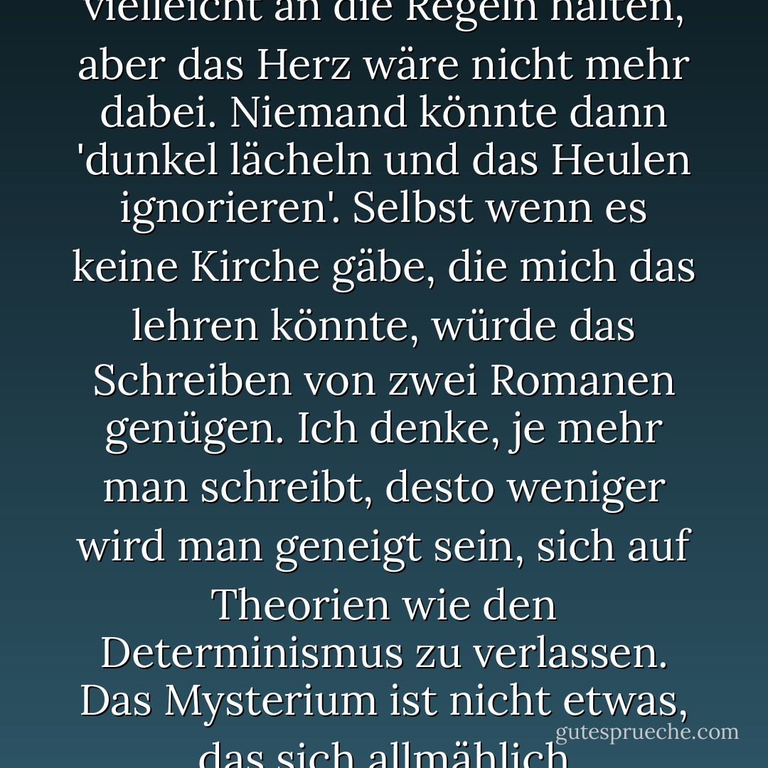 Ich glaube nicht, dass Literatur in einer entschlossenen Welt möglich wäre. Wir würden uns vielleicht an die Regeln halten, aber das Herz wäre nicht mehr dabei. Niemand könnte dann 'dunkel lächeln und das Heulen ignorieren'. Selbst wenn es keine Kirche gäbe, die mich das lehren könnte, würde das Schreiben von zwei Romanen genügen. Ich denke, je mehr man schreibt, desto weniger wird man geneigt sein, sich auf Theorien wie den Determinismus zu verlassen. Das Mysterium ist nicht etwas, das sich allmählich verflüchtigt. Es wächst mit dem Wissen. - Flannery O'Connor<