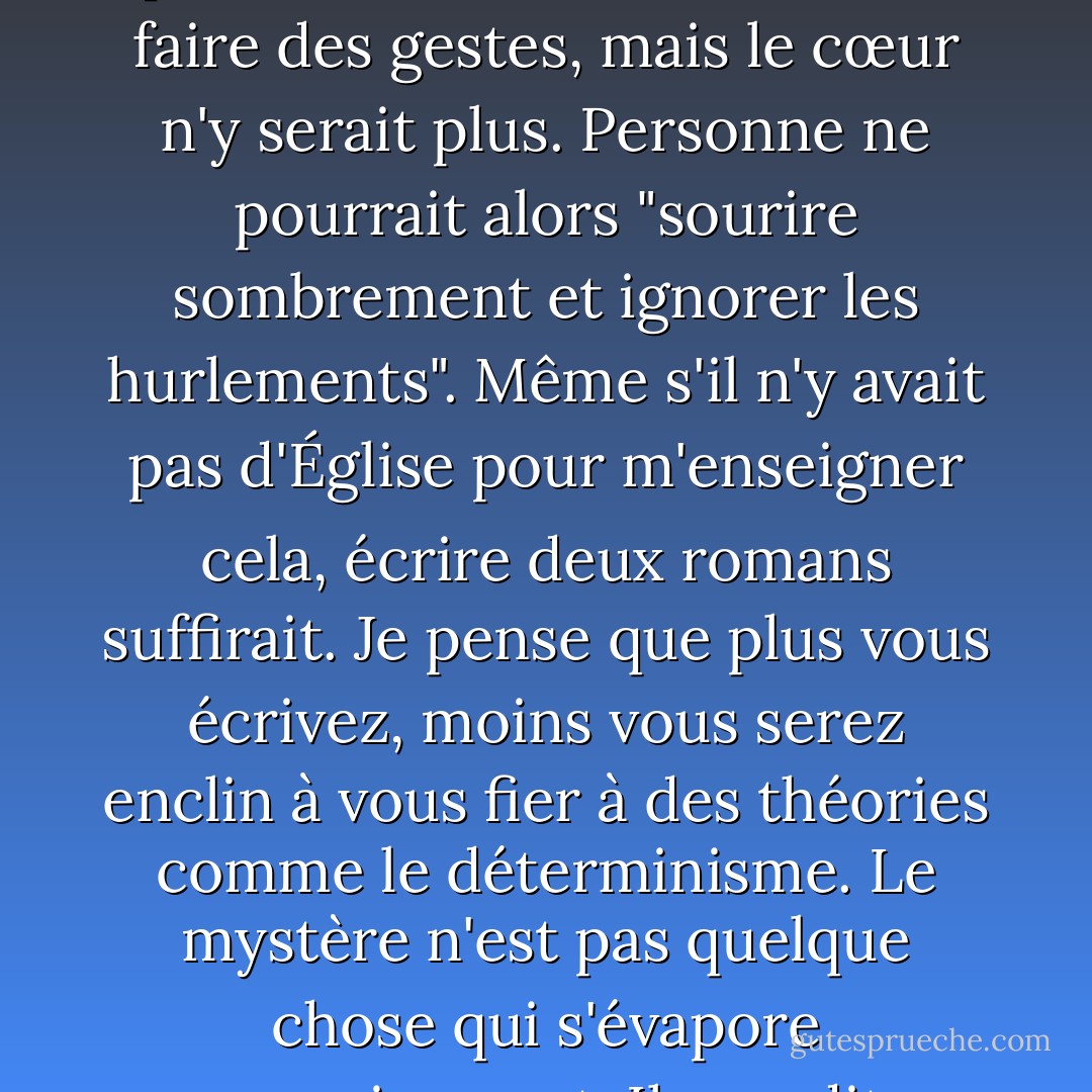 Je ne pense pas que la littérature soit possible dans un monde déterminé. Nous pourrions nous contenter de faire des gestes, mais le cœur n'y serait plus. Personne ne pourrait alors "sourire sombrement et ignorer les hurlements". Même s'il n'y avait pas d'Église pour m'enseigner cela, écrire deux romans suffirait. Je pense que plus vous écrivez, moins vous serez enclin à vous fier à des théories comme le déterminisme. Le mystère n'est pas quelque chose qui s'évapore progressivement. Il grandit en même temps que la connaissance. - Flannery O'Connor