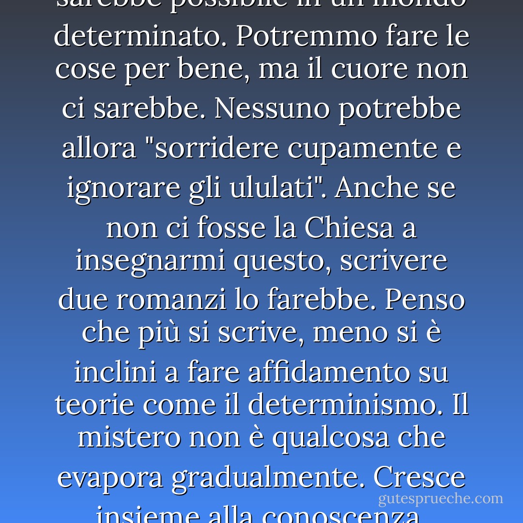Non credo che la letteratura sarebbe possibile in un mondo determinato. Potremmo fare le cose per bene, ma il cuore non ci sarebbe. Nessuno potrebbe allora "sorridere cupamente e ignorare gli ululati". Anche se non ci fosse la Chiesa a insegnarmi questo, scrivere due romanzi lo farebbe. Penso che più si scrive, meno si è inclini a fare affidamento su teorie come il determinismo. Il mistero non è qualcosa che evapora gradualmente. Cresce insieme alla conoscenza. - Flannery O'Connor
