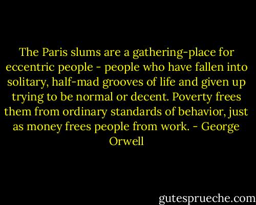 The Paris slums are a gathering-place for eccentric people - people who have fallen into solitary, half-mad grooves of life and given up trying to be normal or decent. Poverty frees them from ordinary standards of behavior, just as money frees people from work. - George Orwell