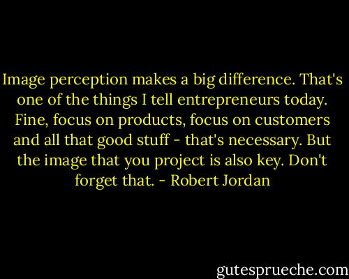 Image perception makes a big difference. That's one of the things I tell entrepreneurs today. Fine, focus on products, focus on customers and all that good stuff - that's necessary. But the image that you project is also key. Don't forget that. - Robert Jordan