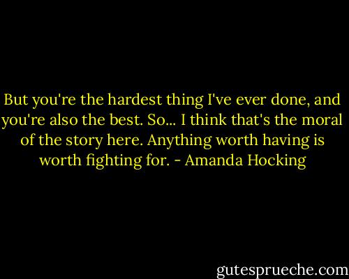 But you're the hardest thing I've ever done, and you're also the best. So... I think that's the moral of the story here. Anything worth having is worth fighting for. - Amanda Hocking