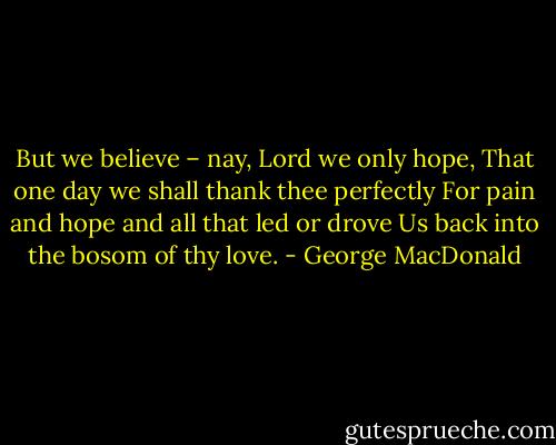 But we believe – nay, Lord we only hope,<br />That one day we shall thank thee perfectly<br />For pain and hope and all that led or drove<br />Us back into the bosom of thy love. - George MacDonald