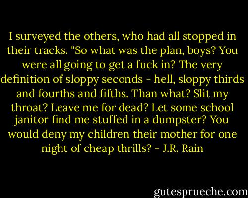 I surveyed the others, who had all stopped in their tracks. "So what was the plan, boys? You were all going to get a fuck in? The very definition of sloppy seconds - hell, sloppy thirds and fourths and fifths. Than what? Slit my throat? Leave me for dead? Let some school janitor find me stuffed in a dumpster? You would deny my children their mother for one night of cheap thrills? - J.R. Rain