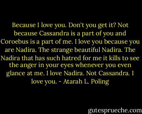 Because I love you. Don't you get it? Not because Cassandra is a part of you and Coroebus is a part of me. I love you because you are Nadira. The strange beautiful Nadira. The Nadira that has such hatred for me it kills to see the anger in your eyes whenever you even glance at me. I love Nadira. Not Cassandra. I love you. - Atarah L. Poling