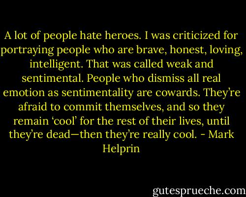 A lot of people hate heroes. I was criticized for portraying people who are brave, honest, loving, intelligent. That was called weak and sentimental. People who dismiss all real emotion as sentimentality are cowards. They’re afraid to commit themselves, and so they remain ‘cool’ for the rest of their lives, until they’re dead—then they’re really cool. - Mark Helprin