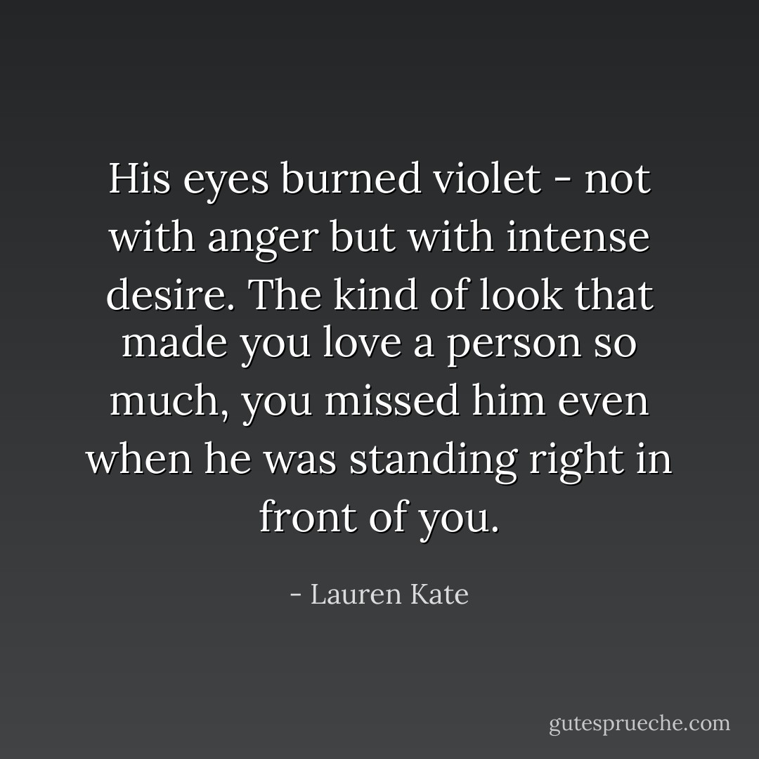 His eyes burned violet - not with anger but with intense desire. The kind of look that made you love a person so much, you missed him even when he was standing right in front of you. - Lauren Kate