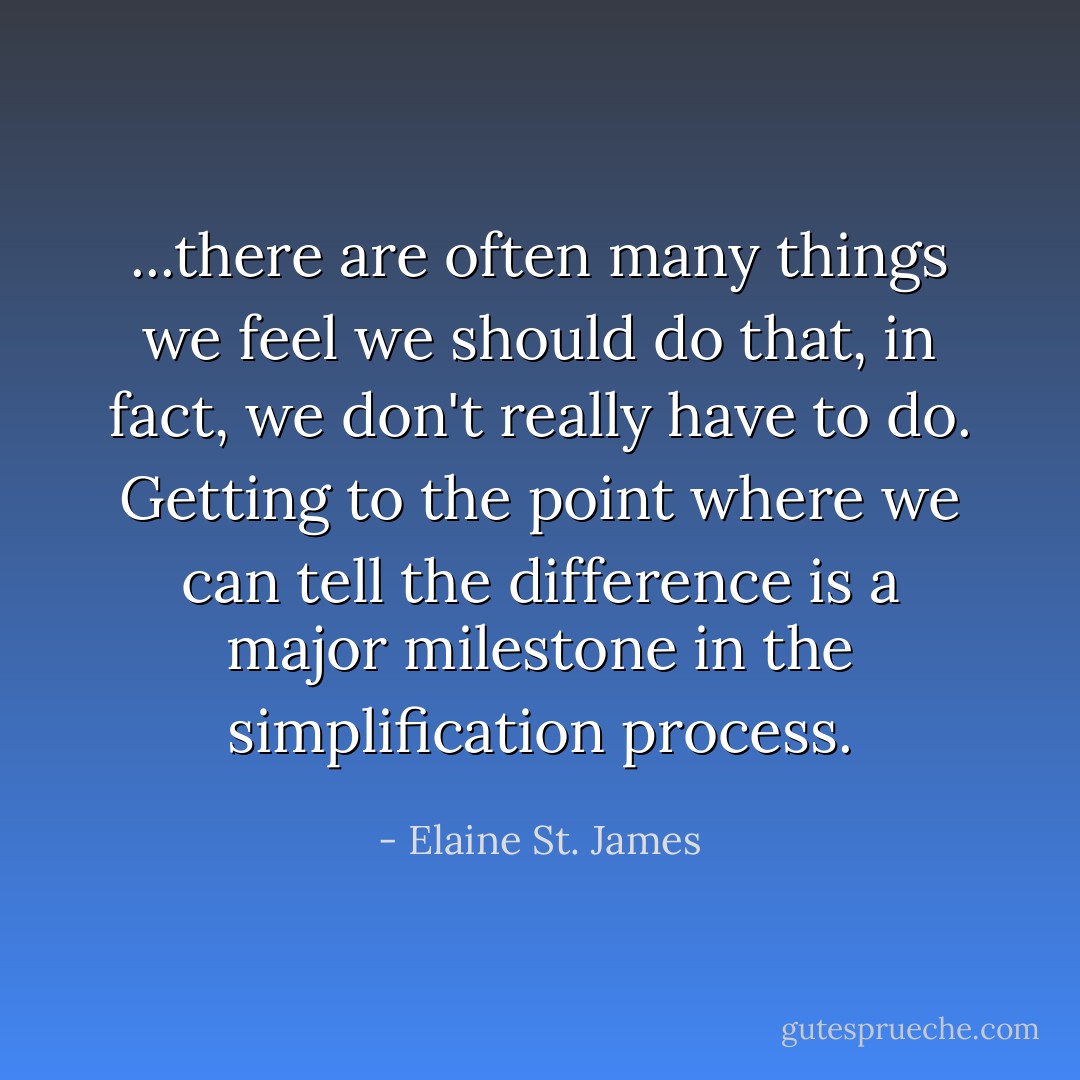 ...there are often many things we feel we should do that, in fact, we don't really have to do. Getting to the point where we can tell the difference is a major milestone in the simplification process. - Elaine St. James