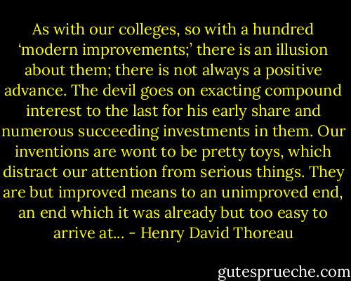 As with our colleges, so with a hundred ‘modern improvements;’ there is an illusion about them; there is not always a positive advance. The devil goes on exacting compound interest to the last for his early share and numerous succeeding investments in them. Our inventions are wont to be pretty toys, which distract our attention from serious things. They are but improved means to an unimproved end, an end which it was already but too easy to arrive at... - Henry David Thoreau