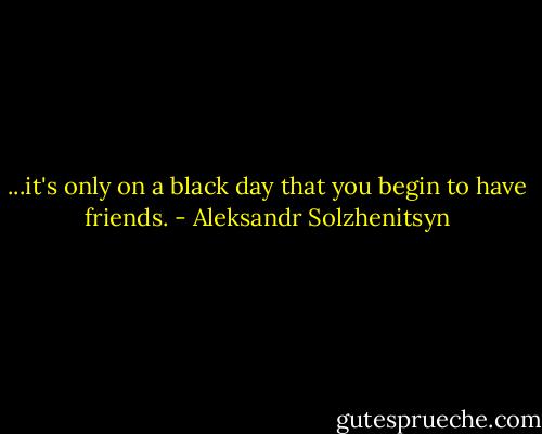 ...it's only on a black day that you begin to have friends. - Aleksandr Solzhenitsyn