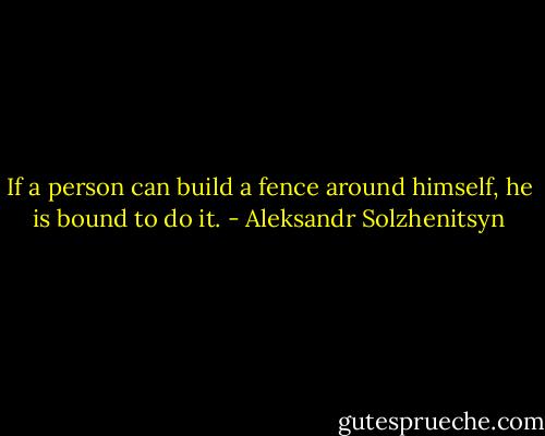 If a person can build a fence around himself, he is bound to do it. - Aleksandr Solzhenitsyn