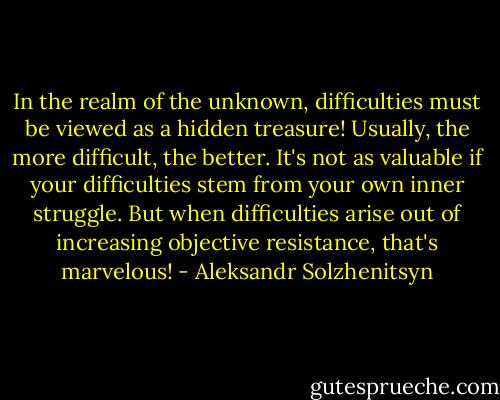 In the realm of the unknown, difficulties must be viewed as a hidden treasure! Usually, the more difficult, the better. It's not as valuable if your difficulties stem from your own inner struggle. But when difficulties arise out of increasing objective resistance, that's marvelous! - Aleksandr Solzhenitsyn