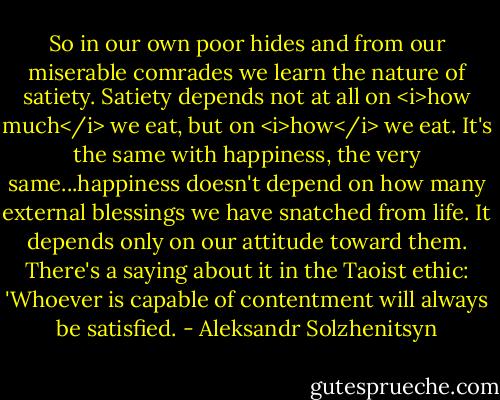 So in our own poor hides and from our miserable comrades we learn the nature of satiety. Satiety depends not at all on <i>how much</i> we eat, but on <i>how</i> we eat. It's the same with happiness, the very same...happiness doesn't depend on how many external blessings we have snatched from life. It depends only on our attitude toward them. There's a saying about it in the Taoist ethic: 'Whoever is capable of contentment will always be satisfied. - Aleksandr Solzhenitsyn