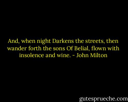 And, when night<br />Darkens the streets, then wander forth the sons<br />Of Belial, flown with insolence and wine. - John Milton