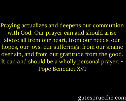 Praying actualizes and deepens our communion with God. Our prayer can and should arise above all from our heart, from our needs, our hopes, our joys, our sufferings, from our shame over sin, and from our gratitude from the good. It can and should be a wholly personal prayer. - Pope Benedict XVI