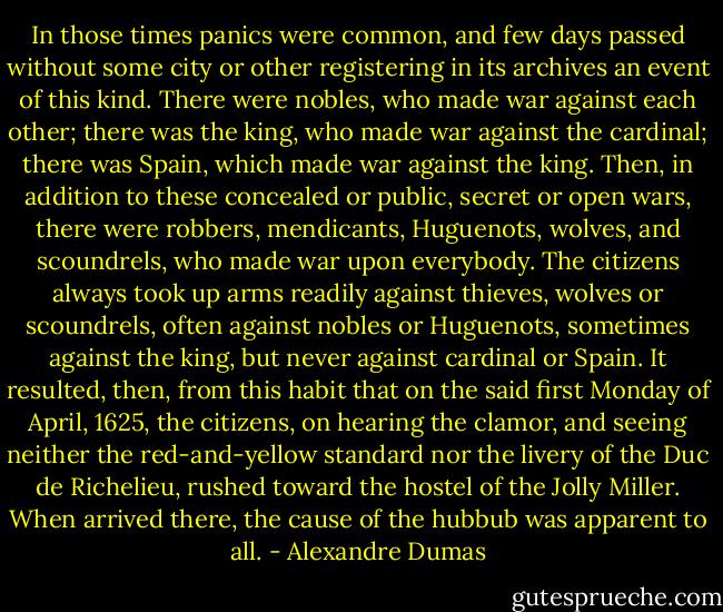 In those times panics were common, and few days passed without some city or other registering in its archives an event of this kind. There were nobles, who made war against each other; there was the king, who made war against the cardinal; there was Spain, which made war against the king. Then, in addition to these concealed or public, secret or open wars, there were robbers, mendicants, Huguenots, wolves, and scoundrels, who made war upon everybody. The citizens always took up arms readily against thieves, wolves or scoundrels, often against nobles or Huguenots, sometimes against the king, but never against cardinal or Spain. It resulted, then, from this habit that on the said first Monday of April, 1625, the citizens, on hearing the clamor, and seeing neither the red-and-yellow standard nor the livery of the Duc de Richelieu, rushed toward the hostel of the Jolly Miller. When arrived there, the cause of the hubbub was apparent to all. - Alexandre Dumas