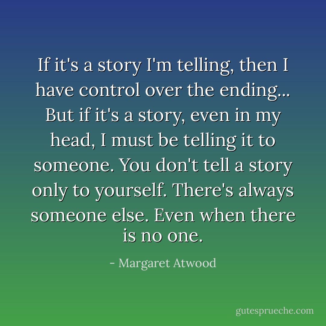 If it's a story I'm telling, then I have control over the ending...<br />But if it's a story, even in my head, I must be telling it to someone.<br />You don't tell a story only to yourself. There's always someone else. Even when there is no one. - Margaret Atwood