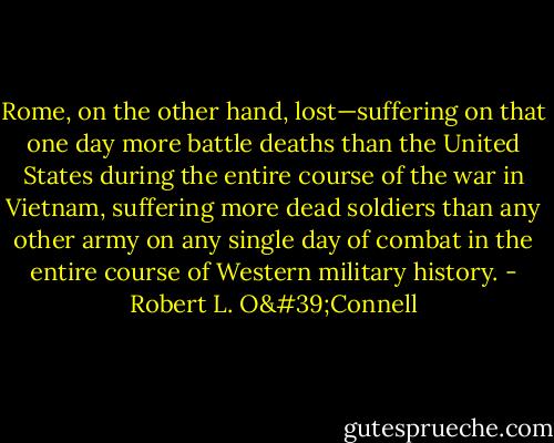 Rome, on the other hand, lost—suffering on that one day more battle deaths than the United States during the entire course of the war in Vietnam, suffering more dead soldiers than any other army on any single day of combat in the entire course of Western military history. - Robert L. O'Connell