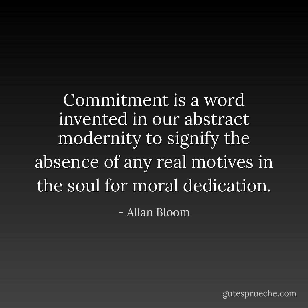 Commitment is a word invented in our abstract modernity to signify the absence of any real motives in the soul for moral dedication. - Allan Bloom