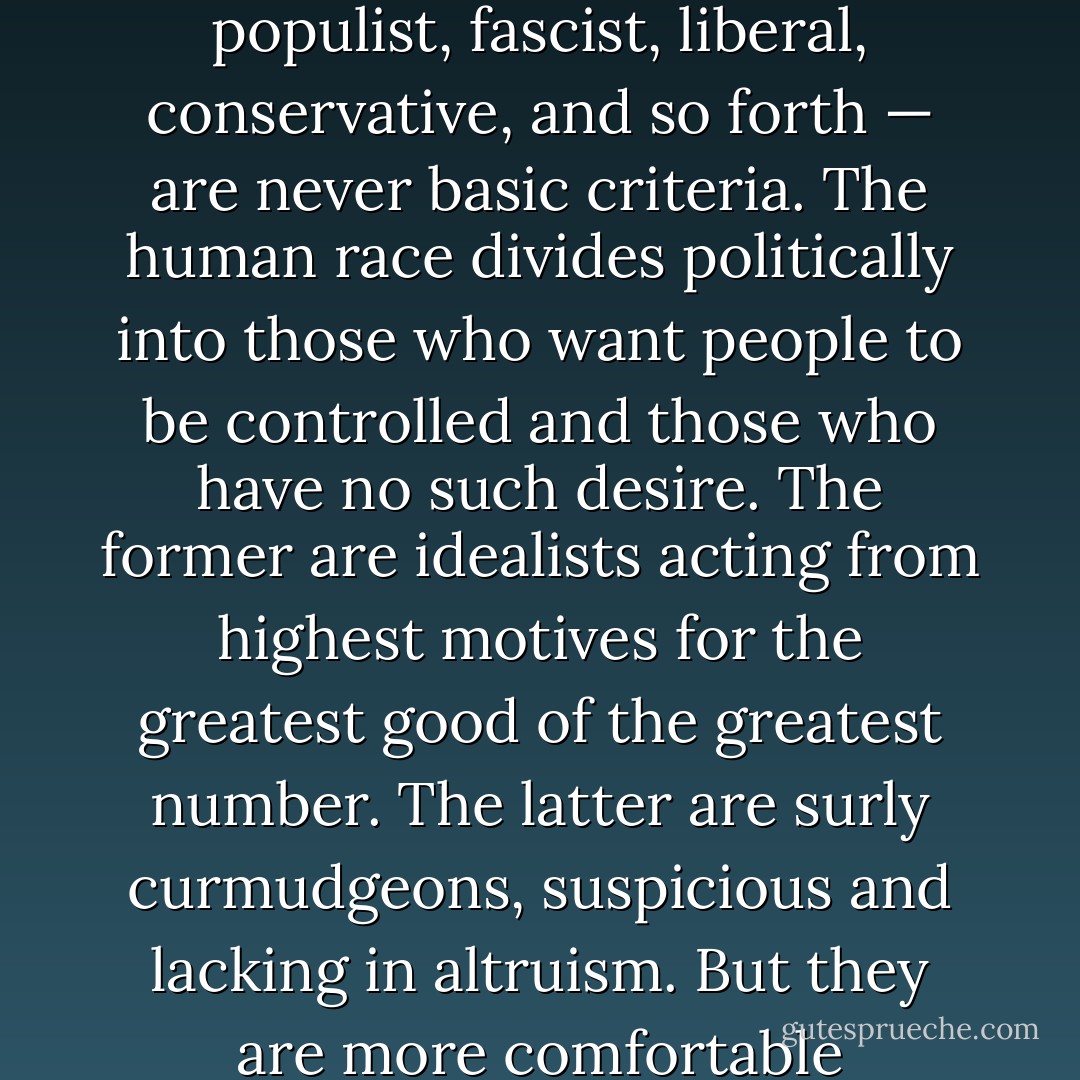 Political tags — such as royalist, communist, democrat, populist, fascist, liberal, conservative, and so forth — are never basic criteria. The human race divides politically into those who want people to be controlled and those who have no such desire. The former are idealists acting from highest motives for the greatest good of the greatest number. The latter are surly curmudgeons, suspicious and lacking in altruism. But they are more comfortable neighbors than the other sort. - Robert A. Heinlein