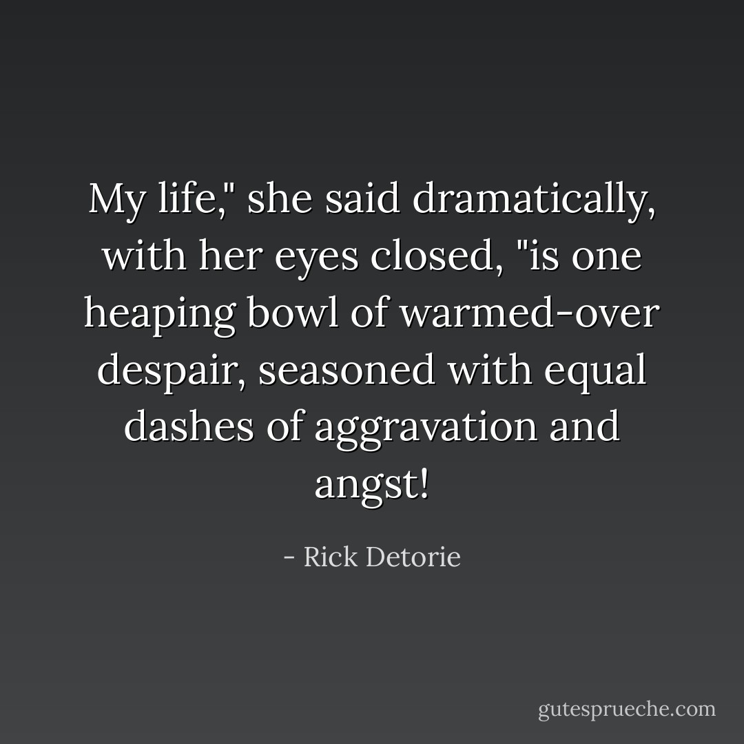 My life," she said dramatically, with her eyes closed, "is one heaping bowl of warmed-over despair, seasoned with equal dashes of aggravation and angst! - Rick Detorie