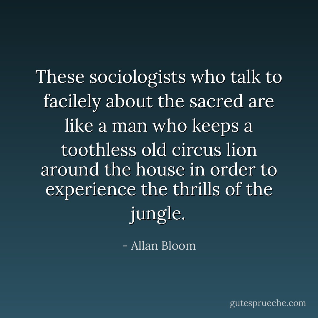 These sociologists who talk to facilely about the sacred are like a man who keeps a toothless old circus lion around the house in order to experience the thrills of the jungle. - Allan Bloom