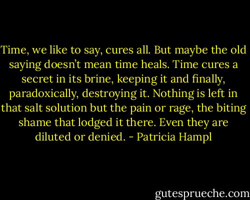Time, we like to say, cures all. But maybe the old saying doesn’t mean time heals. Time cures a secret in its brine, keeping it and finally, paradoxically, destroying it. Nothing is left in that salt solution but the pain or rage, the biting shame that lodged it there. Even they are diluted or denied. - Patricia Hampl
