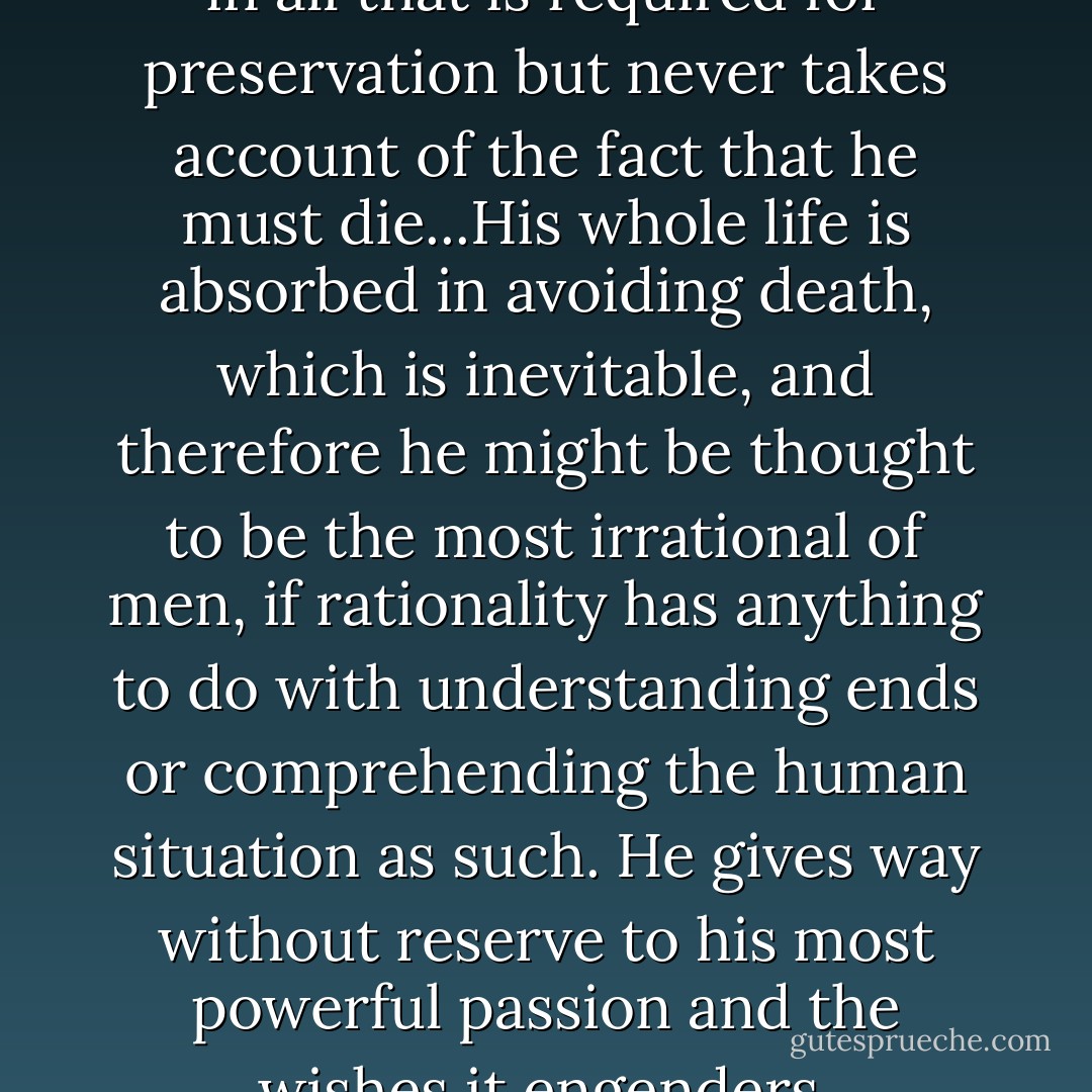 The utilitarian behaves sensibly in all that is required for preservation but never takes account of the fact that he must die...His whole life is absorbed in avoiding death, which is inevitable, and therefore he might be thought to be the most irrational of men, if rationality has anything to do with understanding ends or comprehending the human situation as such. He gives way without reserve to his most powerful passion and the wishes it engenders. - Allan Bloom