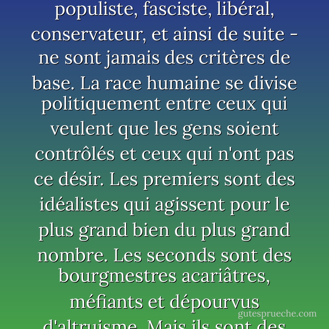 Les étiquettes politiques - telles que royaliste, communiste, démocrate, populiste, fasciste, libéral, conservateur, et ainsi de suite - ne sont jamais des critères de base. La race humaine se divise politiquement entre ceux qui veulent que les gens soient contrôlés et ceux qui n'ont pas ce désir. Les premiers sont des idéalistes qui agissent pour le plus grand bien du plus grand nombre. Les seconds sont des bourgmestres acariâtres, méfiants et dépourvus d'altruisme. Mais ils sont des voisins plus agréables que les autres. - Robert A. Heinlein