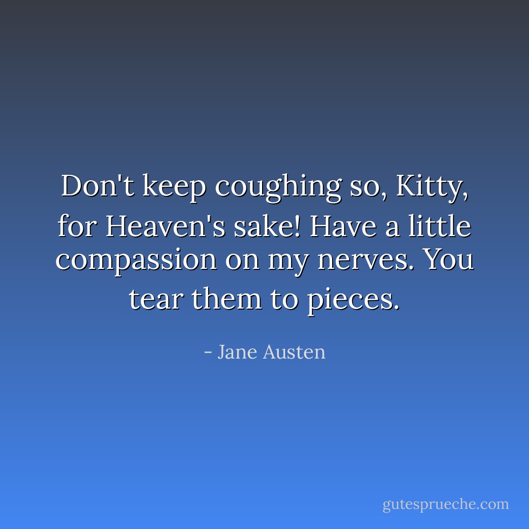 Don't keep coughing so, Kitty, for Heaven's sake! Have a little compassion on my nerves. You tear them to pieces. - Jane Austen