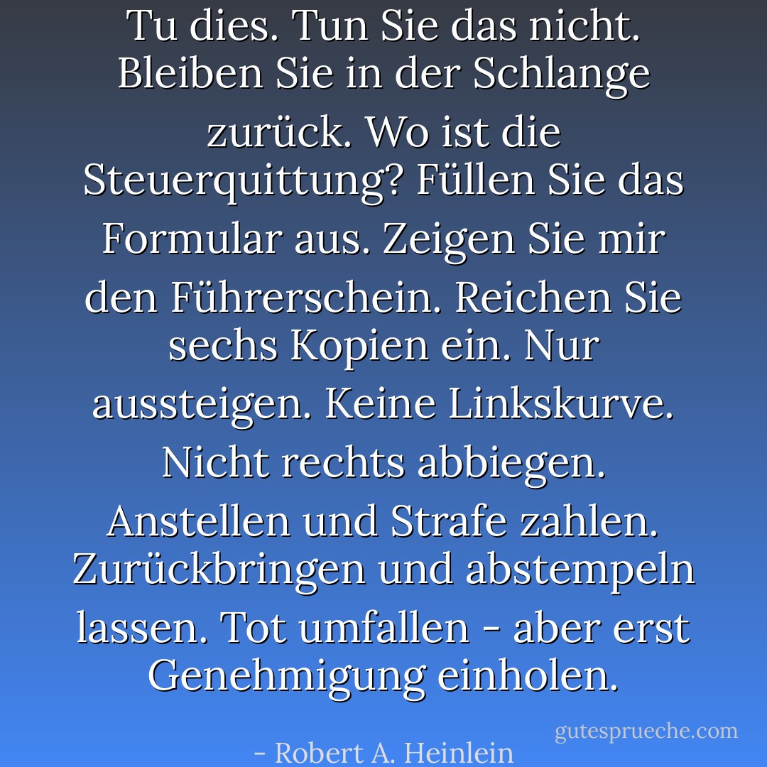 Tu dies. Tun Sie das nicht. Bleiben Sie in der Schlange zurück. Wo ist die Steuerquittung? Füllen Sie das Formular aus. Zeigen Sie mir den Führerschein. Reichen Sie sechs Kopien ein. Nur aussteigen. Keine Linkskurve. Nicht rechts abbiegen. Anstellen und Strafe zahlen. Zurückbringen und abstempeln lassen. Tot umfallen - aber erst Genehmigung einholen. - Robert A. Heinlein<