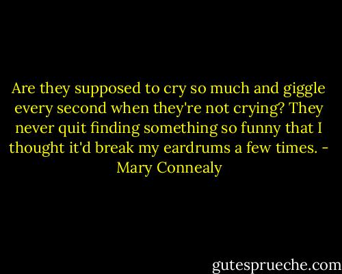 Are they supposed to cry so much and giggle every second when they're not crying? They never quit finding something so funny that I thought it'd break my eardrums a few times. - Mary Connealy