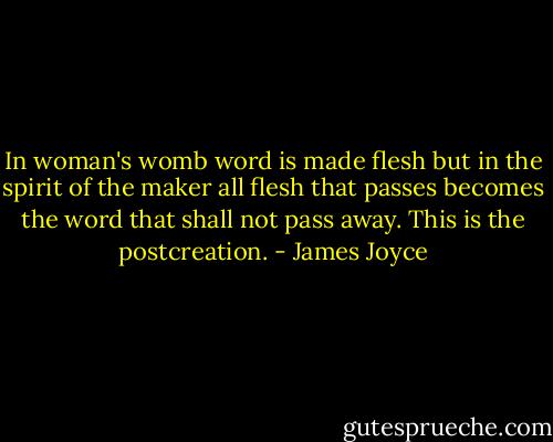 In woman's womb word is made flesh but in the spirit of the maker all flesh that passes becomes the word that shall not pass away. This is the postcreation. - James Joyce