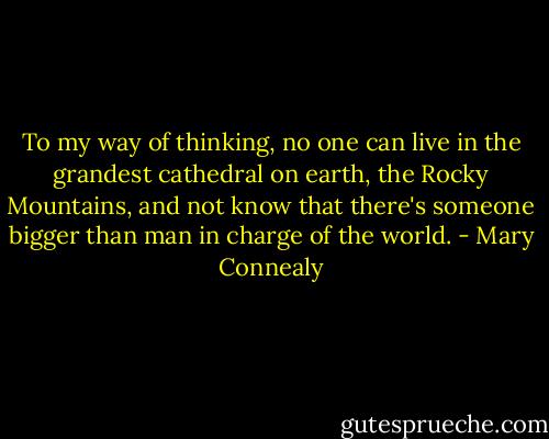 To my way of thinking, no one can live in the grandest cathedral on earth, the Rocky Mountains, and not know that there's someone bigger than man in charge of the world. - Mary Connealy