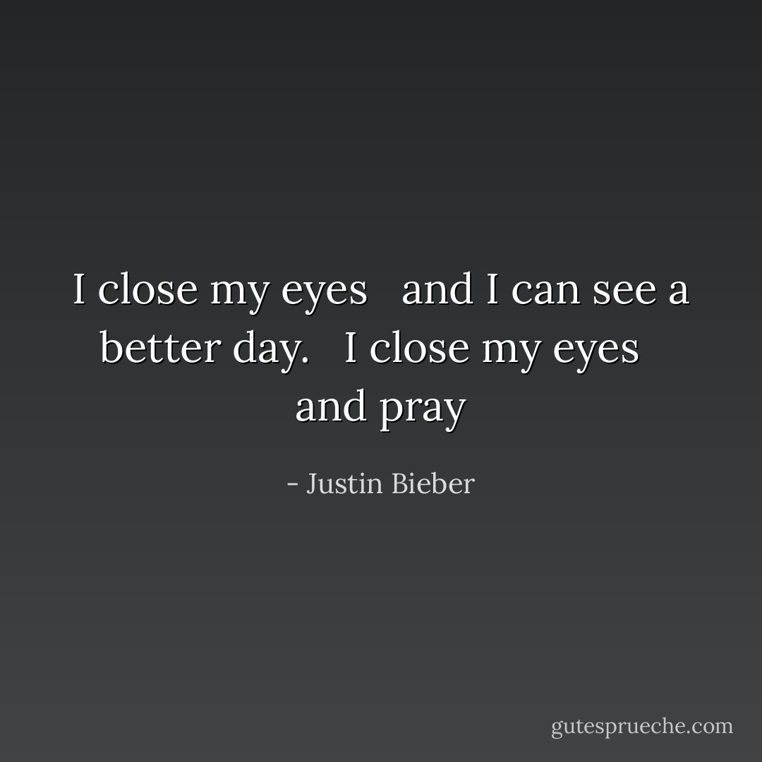 I close my eyes <br /> and I can see a better day. <br /> I close my eyes <br /> and pray - Justin Bieber