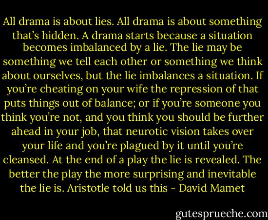 All drama is about lies. All drama is about something that’s hidden. A drama starts because a situation becomes imbalanced by a lie. The lie may be something we tell each other or something we think about ourselves, but the lie imbalances a situation. If you’re cheating on your wife the repression of that puts things out of balance; or if you’re someone you think you’re not, and you think you should be further ahead in your job, that neurotic vision takes over your life and you’re plagued by it until you’re cleansed. At the end of a play the lie is revealed. The better the play the more surprising and inevitable the lie is. Aristotle told us this - David Mamet