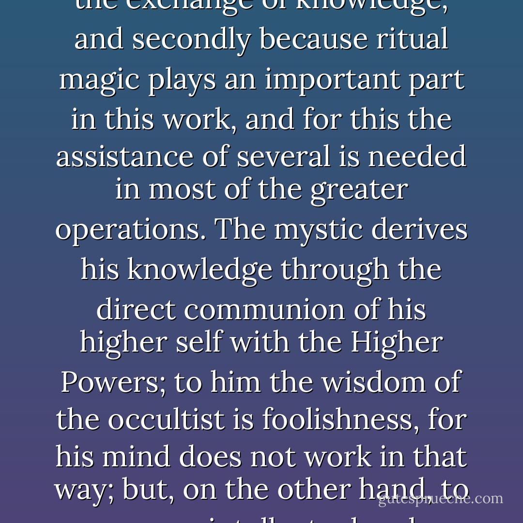 There are two Paths to the Innermost: the Way of the Mystic, which is the way of devotion and meditation, a solitary and subjective path; and the way of the occultist, which is the way of the intellect, of concentration, and of trained will; upon this path the co-operation of fellow workers is required, firstly for the exchange of knowledge, and secondly because ritual magic plays an important part in this work, and for this the assistance of several is needed in most of the greater operations. The mystic derives his knowledge through the direct communion of his higher self with the Higher Powers; to him the wisdom of the occultist is foolishness, for his mind does not work in that way; but, on the other hand, to a more intellectual and extrovert type, the method of the mystic is impossible until long training has enabled him to transcend the planes of form. We must therefore recognize these two distinct types among those who seek the Way of Initiation, and remember that there is a path for each. - Dion Fortune