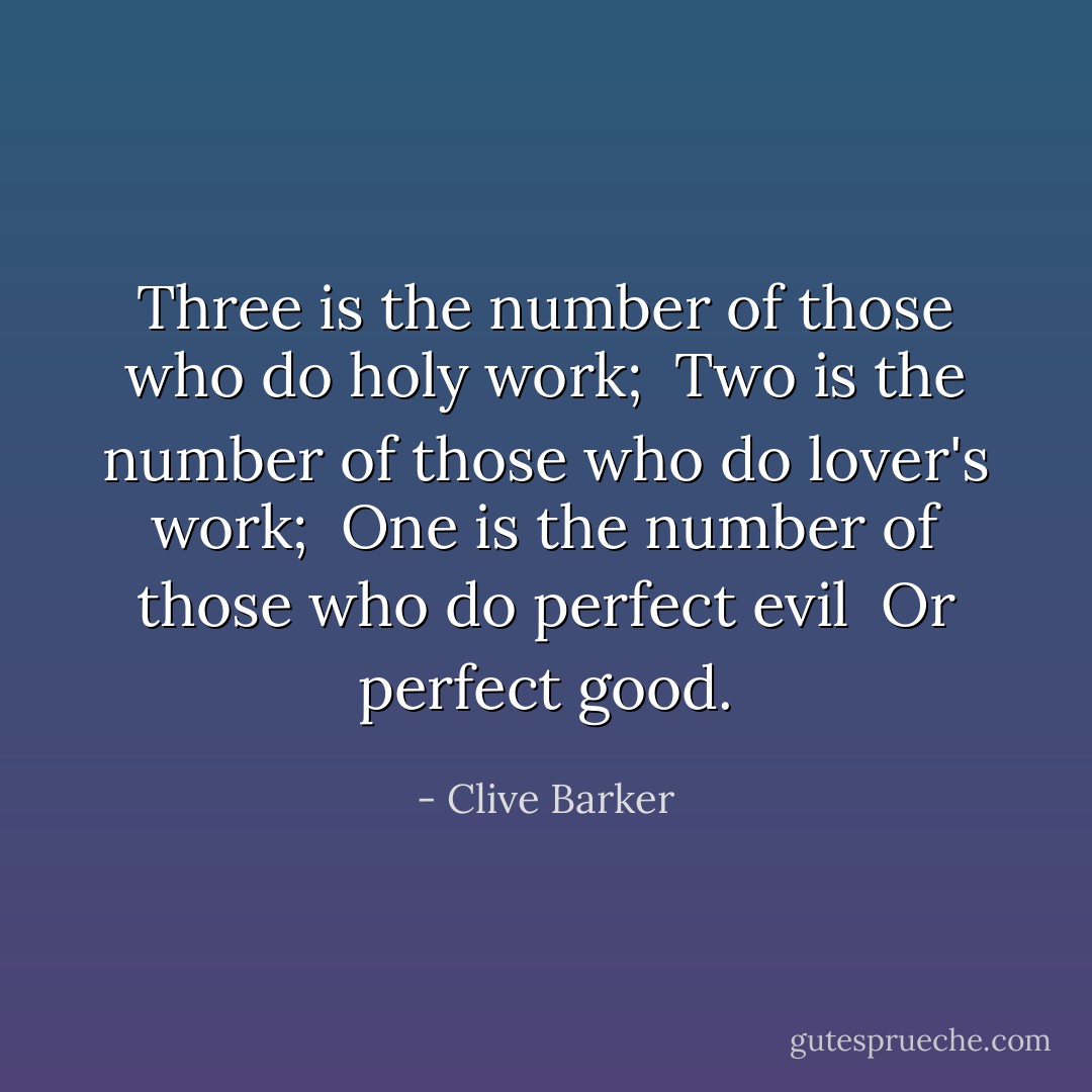Three is the number of those who do holy work;<br /><br />Two is the number of those who do lover's work;<br /><br />One is the number of those who do perfect evil<br /><br />Or perfect good. - Clive Barker