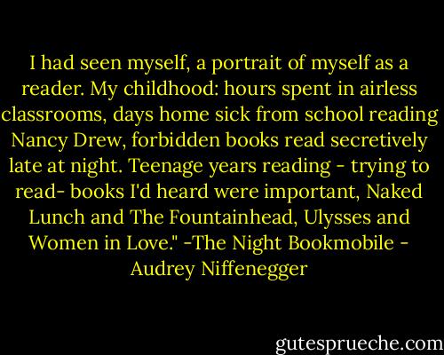I had seen myself, a portrait of myself as a reader. My childhood: hours spent in airless classrooms, days home sick from school reading Nancy Drew, forbidden books read secretively late at night. Teenage years reading - trying to read- books I'd heard were important, Naked Lunch and The Fountainhead, Ulysses and Women in Love." -The Night Bookmobile - Audrey Niffenegger