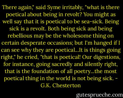 There again," said Syme irritably, "what is there poetical about being in revolt? You might as well say that it is poetical to be sea-sick. Being sick is a revolt. Both being sick and being rebellious may be the wholesome thing on certain desperate occasions; but I'm hanged if I can see why they are poetical...It is things going right," he cried, "that is poetical! Our digestions, for instance, going sacredly and silently right, that is the foundation of all poetry...the most poetical thing in the world is not being sick. - G.K. Chesterton