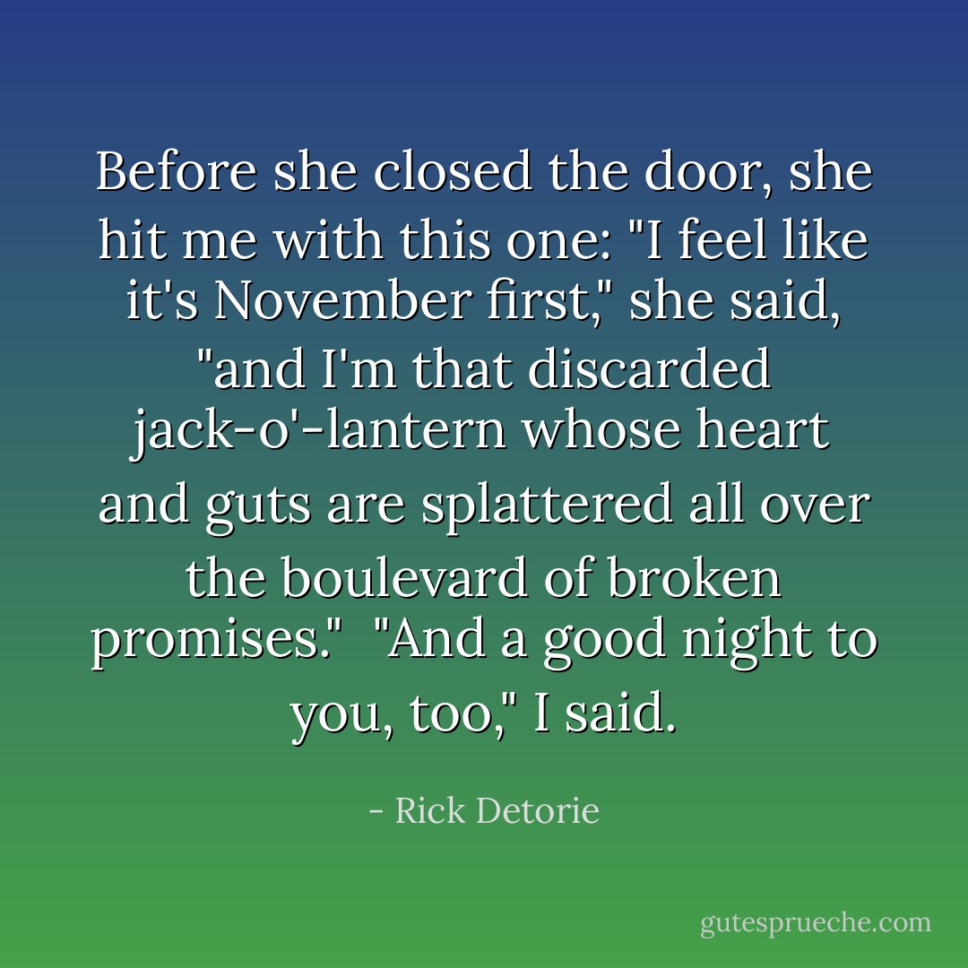 Before she closed the door, she hit me with this one: "I feel like it's November first," she said, "and I'm that discarded jack-o'-lantern whose heart and guts are splattered all over the boulevard of broken promises."<br /><br />"And a good night to you, too," I said. - Rick Detorie