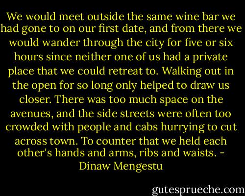 We would meet outside the same wine bar we had gone to on our first date, and from there we would wander through the city for five or six hours since neither one of us had a private place that we could retreat to. Walking out in the open for so long only helped to draw us closer. There was too much space on the avenues, and the side streets were often too crowded with people and cabs hurrying to cut across town. To counter that we held each other's hands and arms, ribs and waists. - Dinaw Mengestu