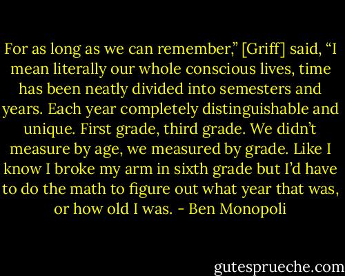 For as long as we can remember,” [Griff] said, “I mean literally our whole conscious lives, time has been neatly divided into semesters and years. Each year completely distinguishable and unique. First grade, third grade. We didn’t measure by age, we measured by grade. Like I know I broke my arm in sixth grade but I’d have to do the math to figure out what year that was, or how old I was. - Ben Monopoli