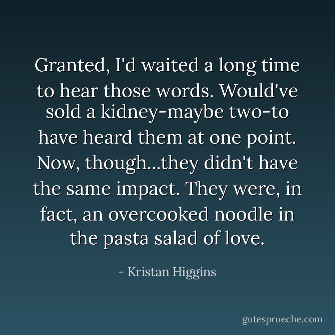 Granted, I'd waited a long time to hear those words. Would've sold a kidney-maybe two-to have heard them at one point. Now, though...they didn't have the same impact. They were, in fact, an overcooked noodle in the pasta salad of love. - Kristan Higgins